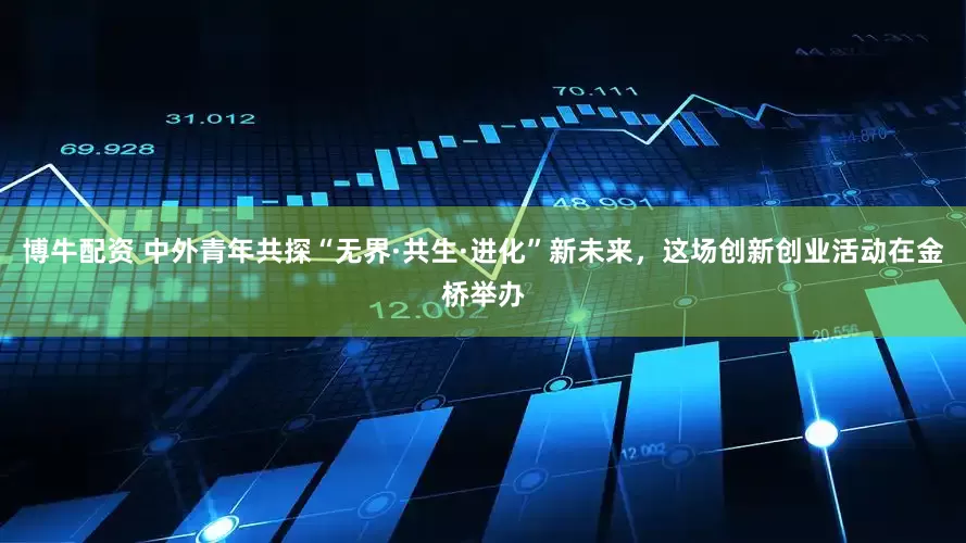 博牛配资 中外青年共探“无界·共生·进化”新未来，这场创新创业活动在金桥举办