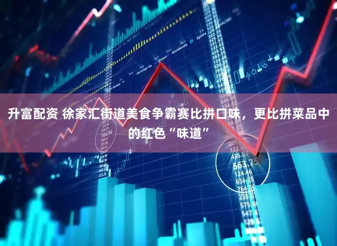 升富配资 徐家汇街道美食争霸赛比拼口味，更比拼菜品中的红色“味道”