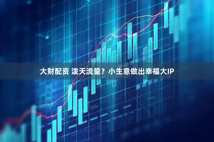 大财配资 泼天流量？小生意做出幸福大IP