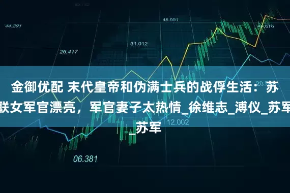 金御优配 末代皇帝和伪满士兵的战俘生活：苏联女军官漂亮，军官妻子太热情_徐维志_溥仪_苏军