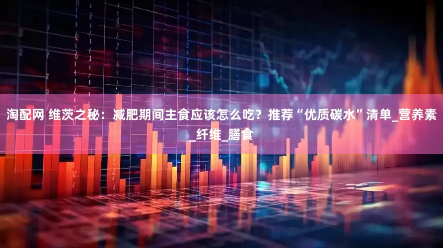 淘配网 维茨之秘：减肥期间主食应该怎么吃？推荐“优质碳水”清单_营养素_纤维_膳食