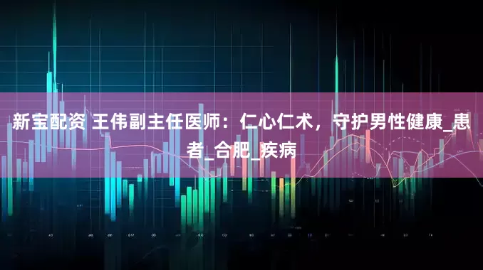 新宝配资 王伟副主任医师：仁心仁术，守护男性健康_患者_合肥_疾病