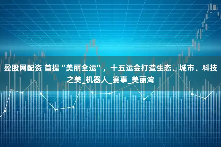 盈股网配资 首提“美丽全运”，十五运会打造生态、城市、科技之美_机器人_赛事_美丽湾