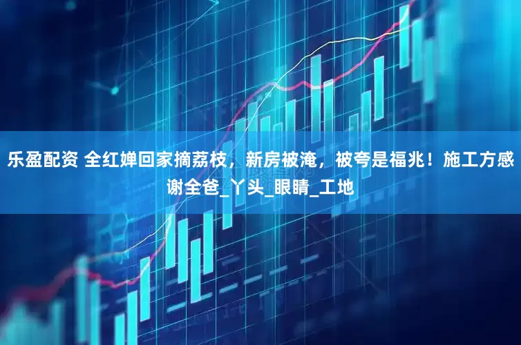 乐盈配资 全红婵回家摘荔枝，新房被淹，被夸是福兆！施工方感谢全爸_丫头_眼睛_工地