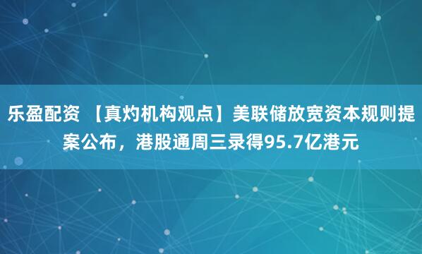 乐盈配资 【真灼机构观点】美联储放宽资本规则提案公布，港股通周三录得95.7亿港元