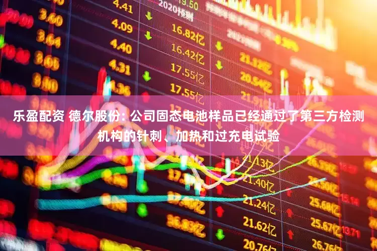 乐盈配资 德尔股份: 公司固态电池样品已经通过了第三方检测机构的针刺、加热和过充电试验