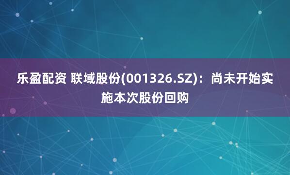 乐盈配资 联域股份(001326.SZ)：尚未开始实施本次股份回购
