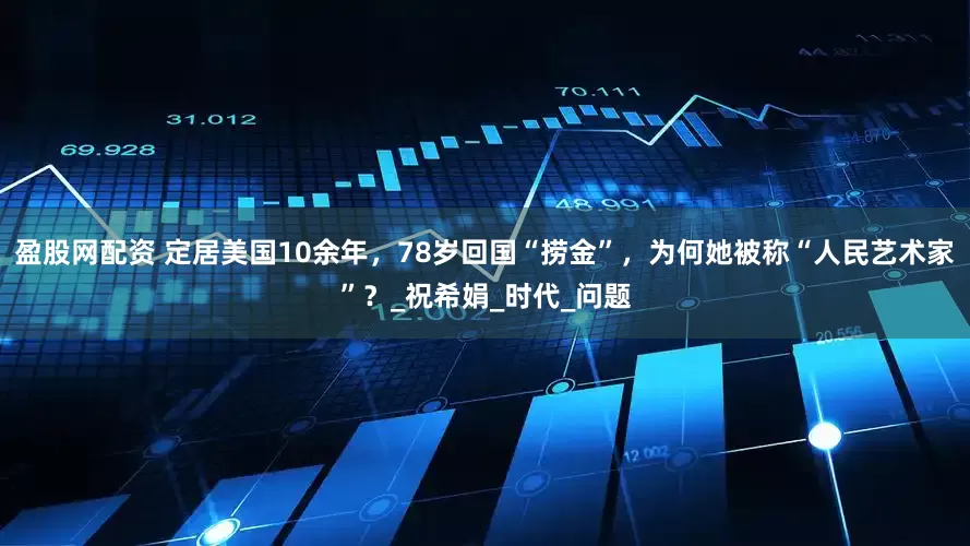 盈股网配资 定居美国10余年，78岁回国“捞金”，为何她被称“人民艺术家”？_祝希娟_时代_问题