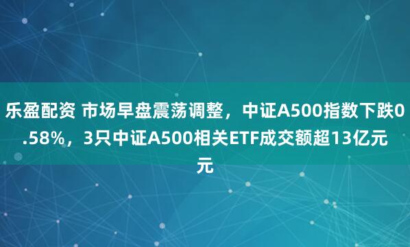 乐盈配资 市场早盘震荡调整，中证A500指数下跌0.58%，3只中证A500相关ETF成交额超13亿元