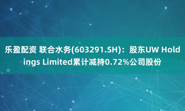 乐盈配资 联合水务(603291.SH)：股东UW Holdings Limited累计减持0.72%公司股份