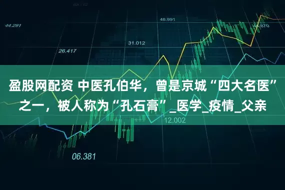盈股网配资 中医孔伯华，曾是京城“四大名医”之一，被人称为“孔石膏”_医学_疫情_父亲