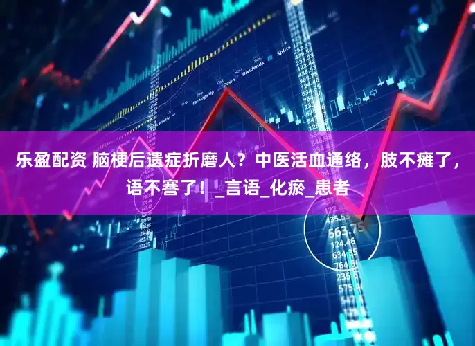乐盈配资 脑梗后遗症折磨人？中医活血通络，肢不瘫了，语不謇了！_言语_化瘀_患者