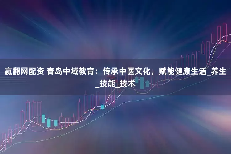赢翻网配资 青岛中域教育：传承中医文化，赋能健康生活_养生_技能_技术