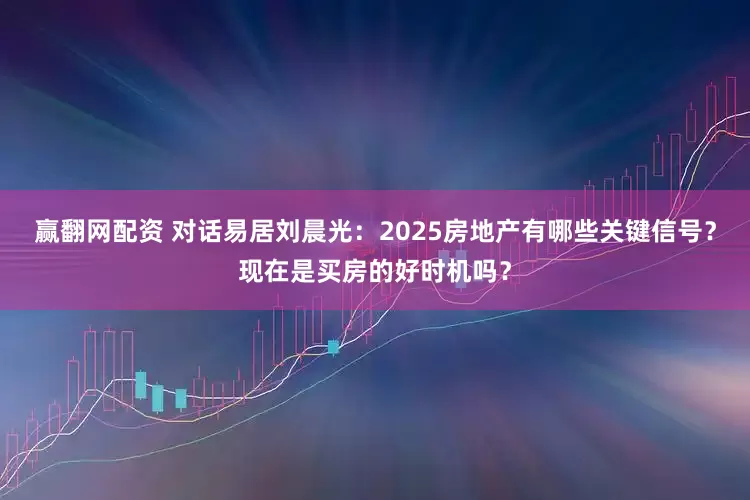 赢翻网配资 对话易居刘晨光：2025房地产有哪些关键信号？现在是买房的好时机吗？