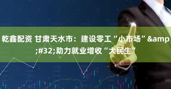 乾鑫配资 甘肃天水市：建设零工“小市场”&#32;助力就业增收“大民生”