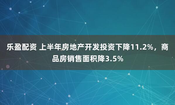 乐盈配资 上半年房地产开发投资下降11.2%，商品房销售面积降3.5%