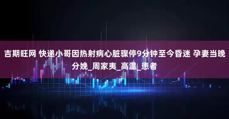 吉期旺网 快递小哥因热射病心脏骤停9分钟至今昏迷 孕妻当晚分娩_周家夷_高温_患者