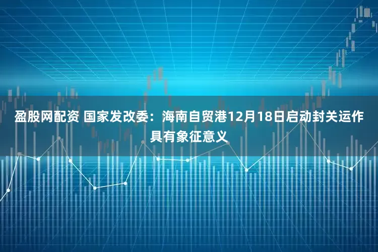 盈股网配资 国家发改委：海南自贸港12月18日启动封关运作具有象征意义