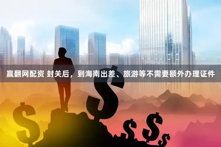 赢翻网配资 封关后，到海南出差、旅游等不需要额外办理证件