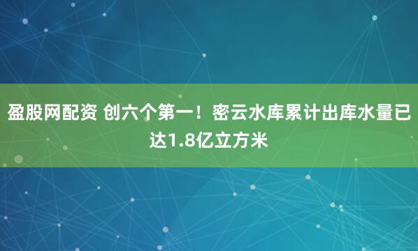 盈股网配资 创六个第一！密云水库累计出库水量已达1.8亿立方米