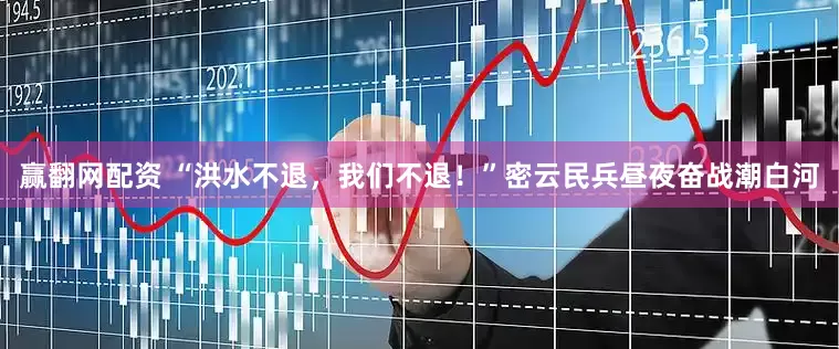 赢翻网配资 “洪水不退，我们不退！”密云民兵昼夜奋战潮白河