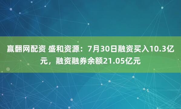 赢翻网配资 盛和资源：7月30日融资买入10.3亿元，融资融券余额21.05亿元