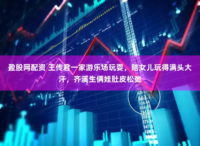 盈股网配资 王传君一家游乐场玩耍，陪女儿玩得满头大汗，齐溪生俩娃肚皮松弛