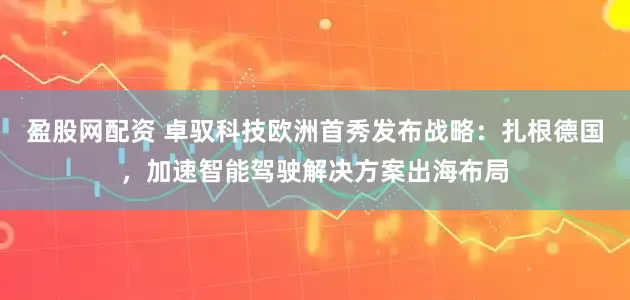 盈股网配资 卓驭科技欧洲首秀发布战略：扎根德国，加速智能驾驶解决方案出海布局