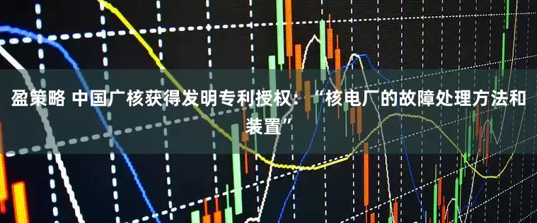 盈策略 中国广核获得发明专利授权：“核电厂的故障处理方法和装置”