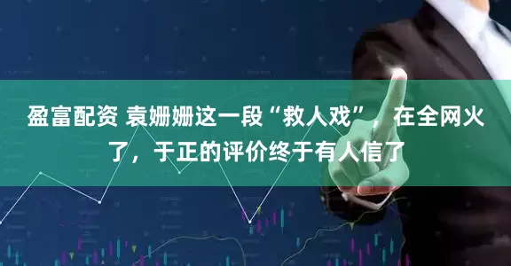 盈富配资 袁姗姗这一段“救人戏”，在全网火了，于正的评价终于有人信了