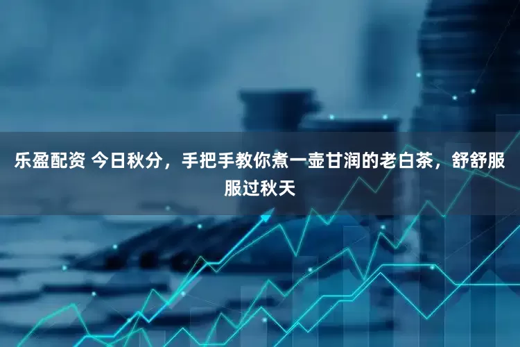乐盈配资 今日秋分，手把手教你煮一壶甘润的老白茶，舒舒服服过秋天