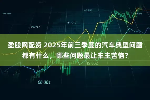 盈股网配资 2025年前三季度的汽车典型问题都有什么，哪些问题最让车主苦恼？
