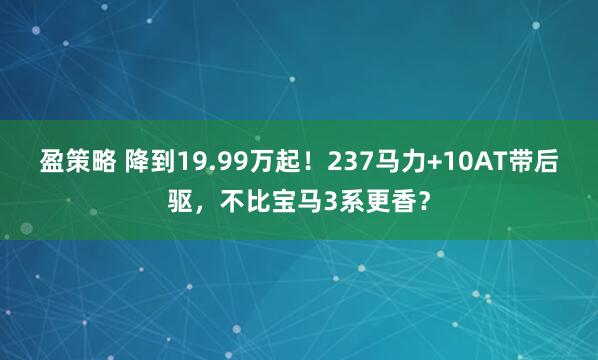 盈策略 降到19.99万起！237马力+10AT带后驱，不比宝马3系更香？