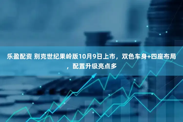 乐盈配资 别克世纪果岭版10月9日上市，双色车身+四座布局，配置升级亮点多