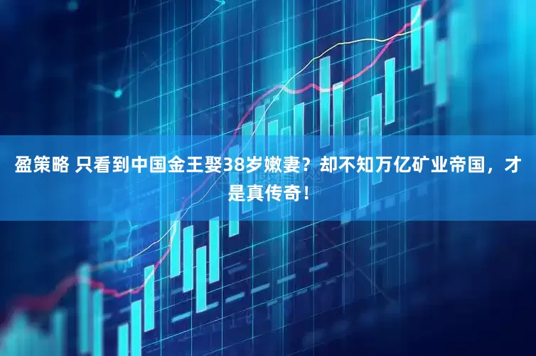 盈策略 只看到中国金王娶38岁嫩妻？却不知万亿矿业帝国，才是真传奇！
