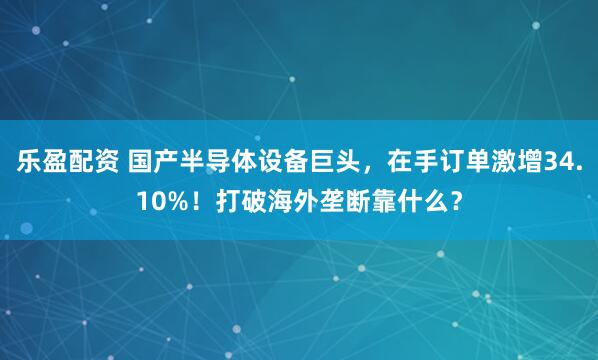 乐盈配资 国产半导体设备巨头，在手订单激增34.10%！打破海外垄断靠什么？