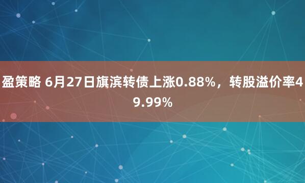 盈策略 6月27日旗滨转债上涨0.88%，转股溢价率49.99%