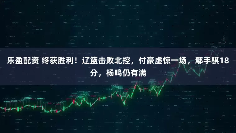 乐盈配资 终获胜利！辽篮击败北控，付豪虚惊一场，鄢手骐18分，杨鸣仍有满