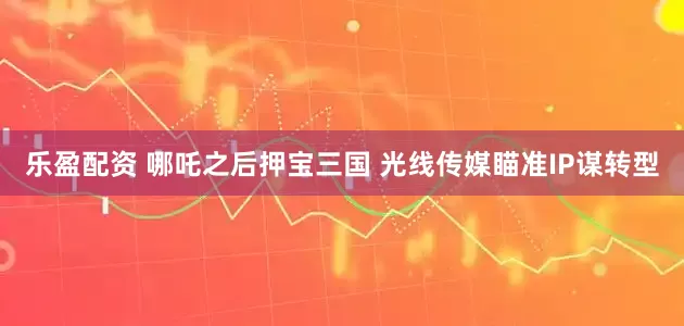 乐盈配资 哪吒之后押宝三国 光线传媒瞄准IP谋转型