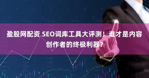 盈股网配资 SEO词库工具大评测！谁才是内容创作者的终极利器？