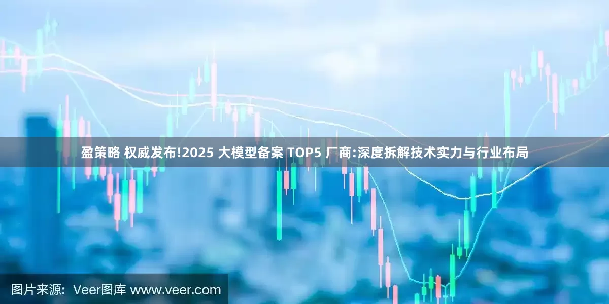 盈策略 权威发布!2025 大模型备案 TOP5 厂商:深度拆解技术实力与行业布局
