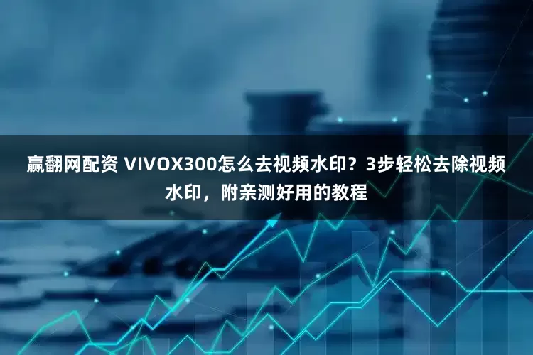 赢翻网配资 VIVOX300怎么去视频水印？3步轻松去除视频水印，附亲测好用的教程